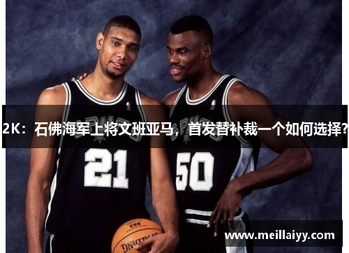 2K：石佛海军上将文班亚马，首发替补裁一个如何选择？