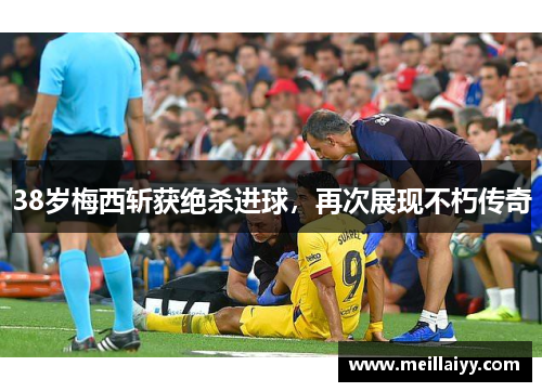 38岁梅西斩获绝杀进球，再次展现不朽传奇